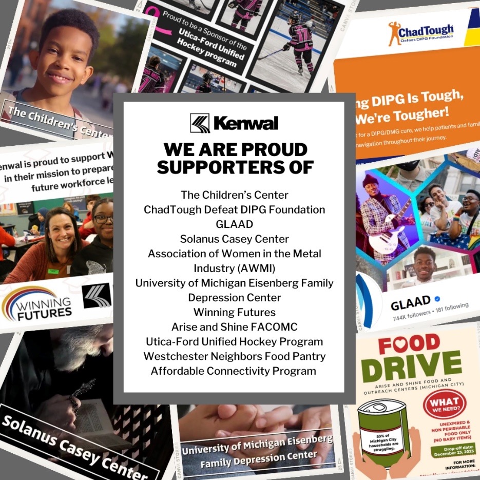 The Kenwal logo with images of flyers for the charities they support with the words, “We are proud supporters of The Children’s Center, ChadTough Defeat DIPG Foundation, GLAAD, Solanus Casey Center, Association of Women in the Metal Industry (AWMI), University of Michigan Eisenberg Family Depression Center, Winning Futures, Arise and Shine FACOMC, Utica-Ford Unified Hockey Program, Westchester Neighbors Food Pantry, and Affordable Connectivity Program.”